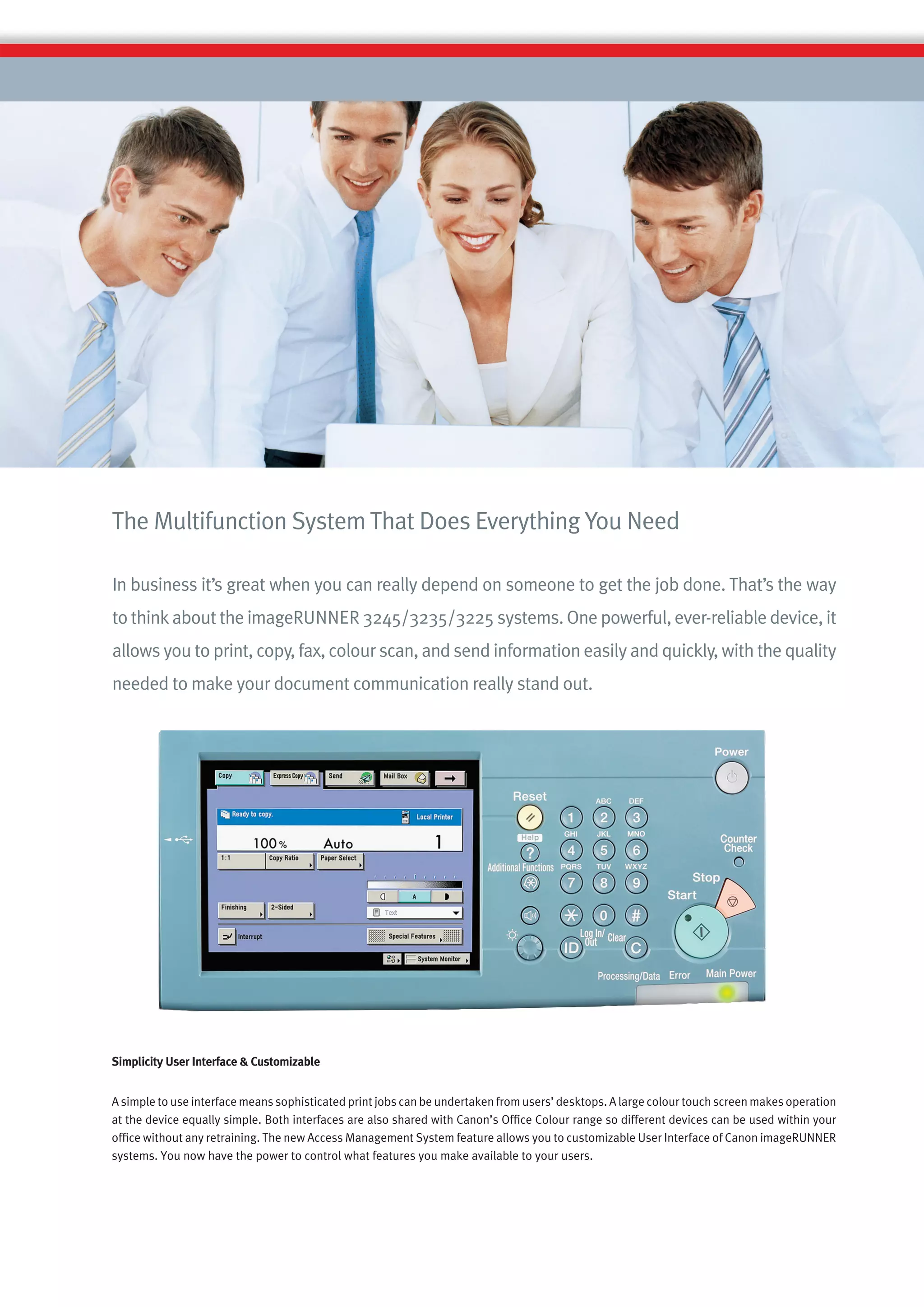 The Multifunction System That Does Everything You Need

In business it’s great when you can really depend on someone to get the job done. That’s the way
to think about the imageRUNNER 3245/3235/3225 systems. One powerful, ever-reliable device, it
allows you to print, copy, fax, colour scan, and send information easily and quickly, with the quality
needed to make your document communication really stand out.




Simplicity User Interface & Customizable


A simple to use interface means sophisticated print jobs can be undertaken from users’ desktops. A large colour touch screen makes operation
at the device equally simple. Both interfaces are also shared with Canon’s Ofﬁce Colour range so different devices can be used within your
ofﬁce without any retraining. The new Access Management System feature allows you to customizable User Interface of Canon imageRUNNER
systems. You now have the power to control what features you make available to your users.
 