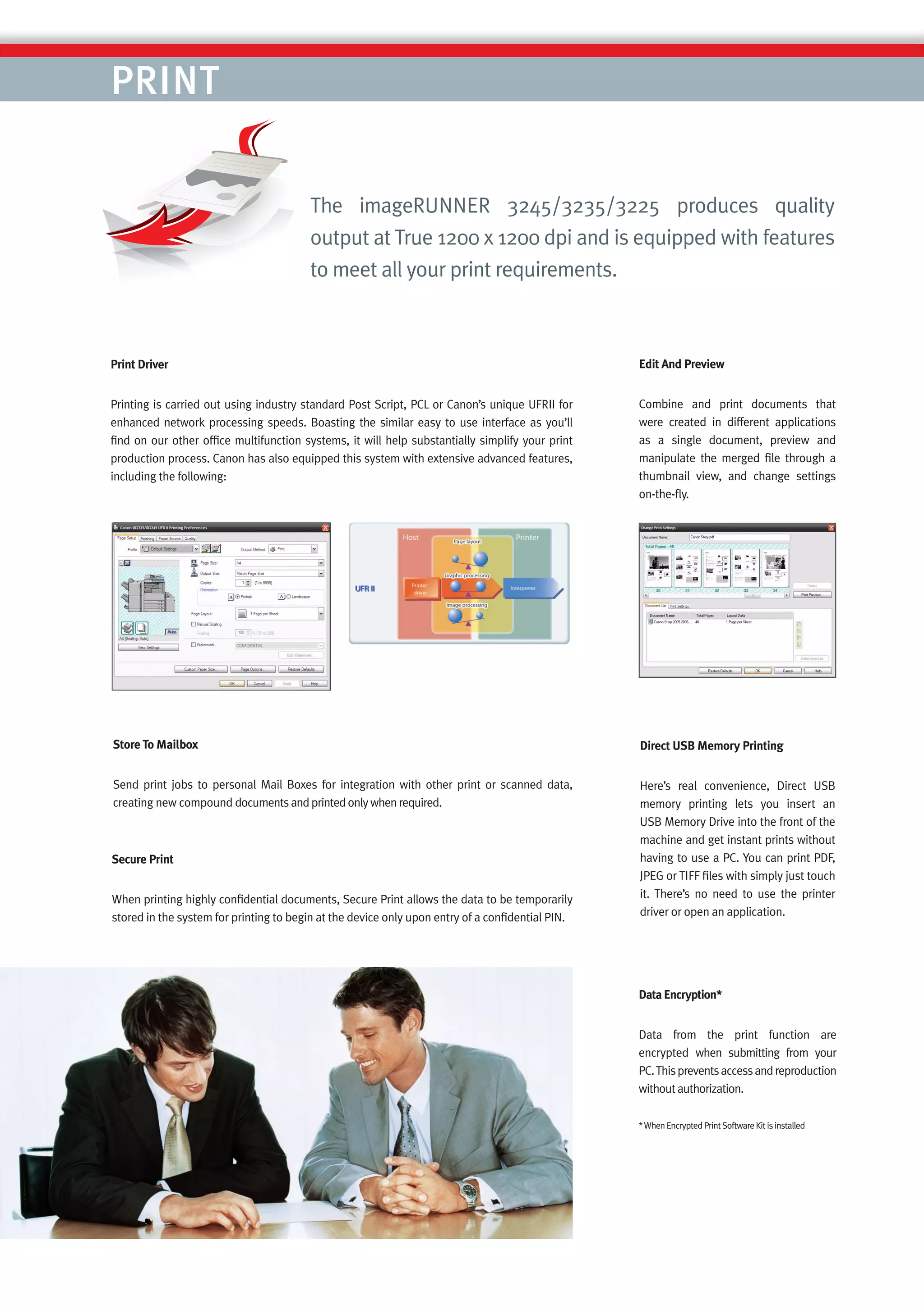 PRINT

                                        The imageRUNNER 3245/3235/3225 produces quality
                                        output at True 1200 x 1200 dpi and is equipped with features
                                        to meet all your print requirements.



Print Driver                                                                                     Edit And Preview


Printing is carried out using industry standard Post Script, PCL or Canon’s unique UFRII for     Combine and print documents that
enhanced network processing speeds. Boasting the similar easy to use interface as you’ll         were created in different applications
ﬁnd on our other ofﬁce multifunction systems, it will help substantially simplify your print     as a single document, preview and
production process. Canon has also equipped this system with extensive advanced features,        manipulate the merged ﬁle through a
including the following:                                                                         thumbnail view, and change settings
                                                                                                 on-the-ﬂy.




Store To Mailbox                                                                                 Direct USB Memory Printing


Send print jobs to personal Mail Boxes for integration with other print or scanned data,         Here’s real convenience, Direct USB
creating new compound documents and printed only when required.                                  memory printing lets you insert an
                                                                                                 USB Memory Drive into the front of the
                                                                                                 machine and get instant prints without
Secure Print                                                                                     having to use a PC. You can print PDF,
                                                                                                 JPEG or TIFF ﬁles with simply just touch
When printing highly conﬁdential documents, Secure Print allows the data to be temporarily       it. There’s no need to use the printer
stored in the system for printing to begin at the device only upon entry of a conﬁdential PIN.   driver or open an application.




                                                                                                 Data Encryption*


                                                                                                 Data from the print function are
                                                                                                 encrypted when submitting from your
                                                                                                 PC. This prevents access and reproduction
                                                                                                 without authorization.

                                                                                                 * When Encrypted Print Software Kit is installed
 