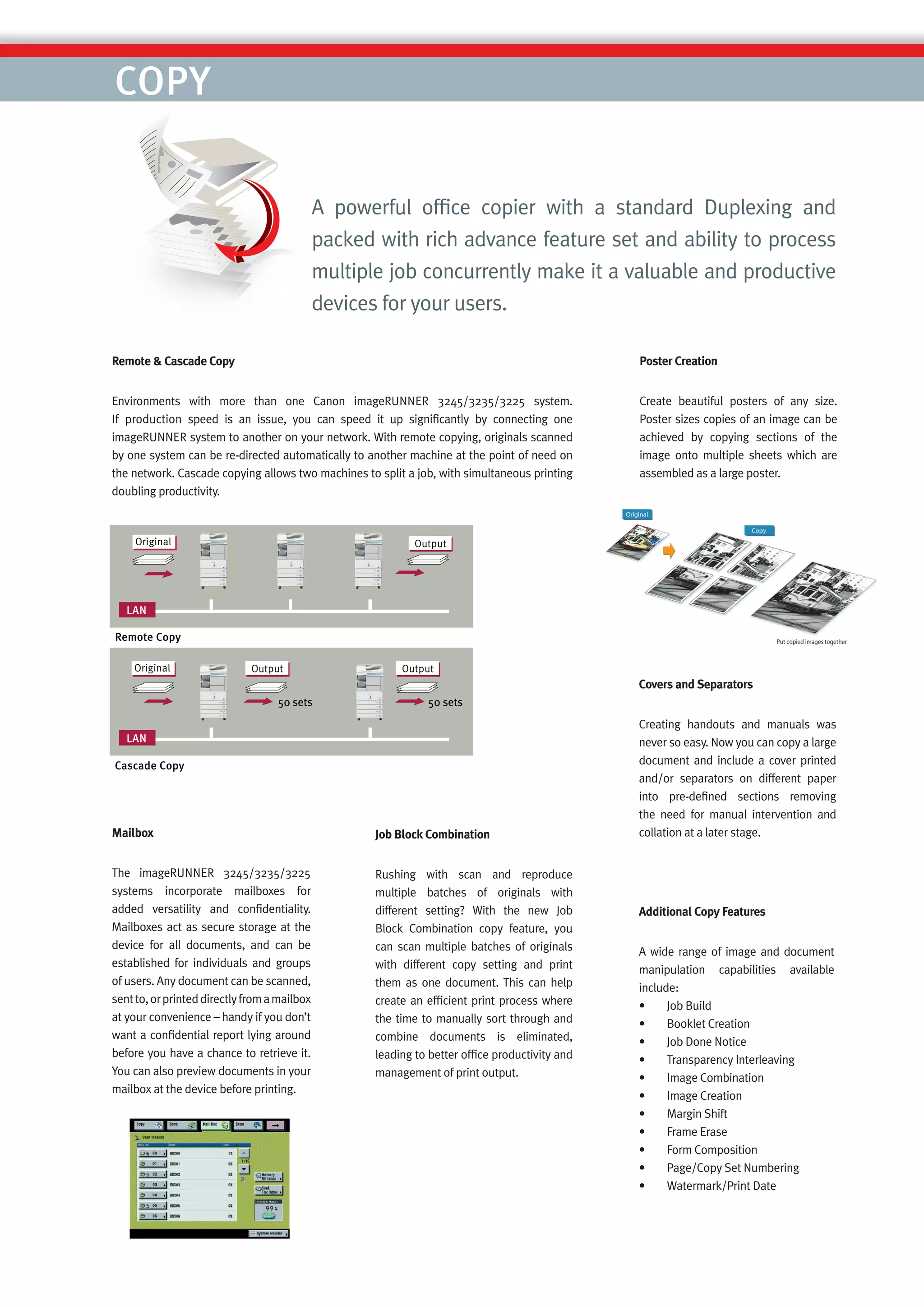 COPY

                                              A powerful ofﬁce copier with a standard Duplexing and
                                              packed with rich advance feature set and ability to process
                                              multiple job concurrently make it a valuable and productive
                                              devices for your users.

Remote & Cascade Copy                                                                           Poster Creation


Environments with more than one Canon imageRUNNER 3245/3235/3225 system.                        Create beautiful posters of any size.
If production speed is an issue, you can speed it up signiﬁcantly by connecting one             Poster sizes copies of an image can be
imageRUNNER system to another on your network. With remote copying, originals scanned           achieved by copying sections of the
by one system can be re-directed automatically to another machine at the point of need on       image onto multiple sheets which are
the network. Cascade copying allows two machines to split a job, with simultaneous printing     assembled as a large poster.
doubling productivity.




                                                                                                Covers and Separators


                                                                                                Creating handouts and manuals was
                                                                                                never so easy. Now you can copy a large
                                                                                                document and include a cover printed
                                                                                                and/or separators on different paper
                                                                                                into pre-deﬁned sections removing
                                                                                                the need for manual intervention and
Mailbox                                              Job Block Combination                      collation at a later stage.


The imageRUNNER 3245/3235/3225                       Rushing with scan and reproduce
systems incorporate mailboxes for                    multiple batches of originals with
added versatility and conﬁdentiality.                different setting? With the new Job        Additional Copy Features
Mailboxes act as secure storage at the               Block Combination copy feature, you
device for all documents, and can be                 can scan multiple batches of originals     A wide range of image and document
established for individuals and groups               with different copy setting and print      manipulation capabilities available
of users. Any document can be scanned,               them as one document. This can help        include:
sent to, or printed directly from a mailbox          create an efﬁcient print process where     •     Job Build
at your convenience – handy if you don’t             the time to manually sort through and      •     Booklet Creation
want a conﬁdential report lying around               combine documents is eliminated,           •     Job Done Notice
before you have a chance to retrieve it.             leading to better ofﬁce productivity and   •     Transparency Interleaving
You can also preview documents in your               management of print output.                •     Image Combination
mailbox at the device before printing.
                                                                                                •     Image Creation
                                                                                                •     Margin Shift
                                                                                                •     Frame Erase
                                                                                                •     Form Composition
                                                                                                •     Page/Copy Set Numbering
                                                                                                •     Watermark/Print Date
 