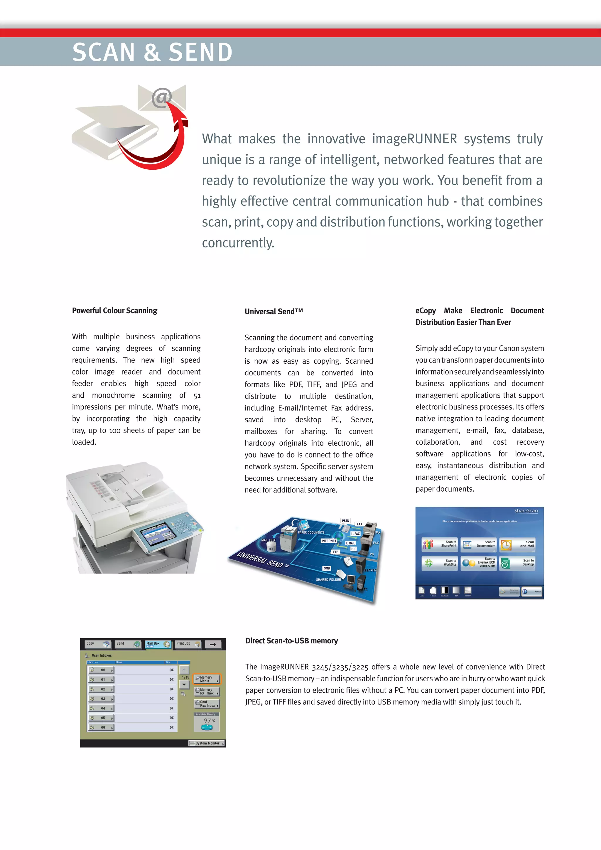 SCAN & SEND


                                         What makes the innovative imageRUNNER systems truly
                                         unique is a range of intelligent, networked features that are
                                         ready to revolutionize the way you work. You beneﬁt from a
                                         highly effective central communication hub - that combines
                                         scan, print, copy and distribution functions, working together
                                         concurrently.



Powerful Colour Scanning                        Universal Send™                                    eCopy Make Electronic Document
                                                                                                   Distribution Easier Than Ever
With multiple business applications             Scanning the document and converting
come varying degrees of scanning                hardcopy originals into electronic form            Simply add eCopy to your Canon system
requirements. The new high speed                is now as easy as copying. Scanned                 you can transform paper documents into
color image reader and document                 documents can be converted into                    information securely and seamlessly into
feeder enables high speed color                 formats like PDF, TIFF, and JPEG and               business applications and document
and monochrome scanning of 51                   distribute to multiple destination,                management applications that support
impressions per minute. What’s more,            including E-mail/Internet Fax address,             electronic business processes. Its offers
by incorporating the high capacity              saved into desktop PC, Server,                     native integration to leading document
tray, up to 100 sheets of paper can be          mailboxes for sharing. To convert                  management, e-mail, fax, database,
loaded.                                         hardcopy originals into electronic, all            collaboration, and cost recovery
                                                you have to do is connect to the ofﬁce             software applications for low-cost,
                                                network system. Speciﬁc server system              easy, instantaneous distribution and
                                                becomes unnecessary and without the                management of electronic copies of
                                                need for additional software.                      paper documents.




                                                Direct Scan-to-USB memory


                                                The imageRUNNER 3245/3235/3225 offers a whole new level of convenience with Direct
                                                Scan-to-USB memory – an indispensable function for users who are in hurry or who want quick
                                                paper conversion to electronic ﬁles without a PC. You can convert paper document into PDF,
                                                JPEG, or TIFF ﬁles and saved directly into USB memory media with simply just touch it.
 