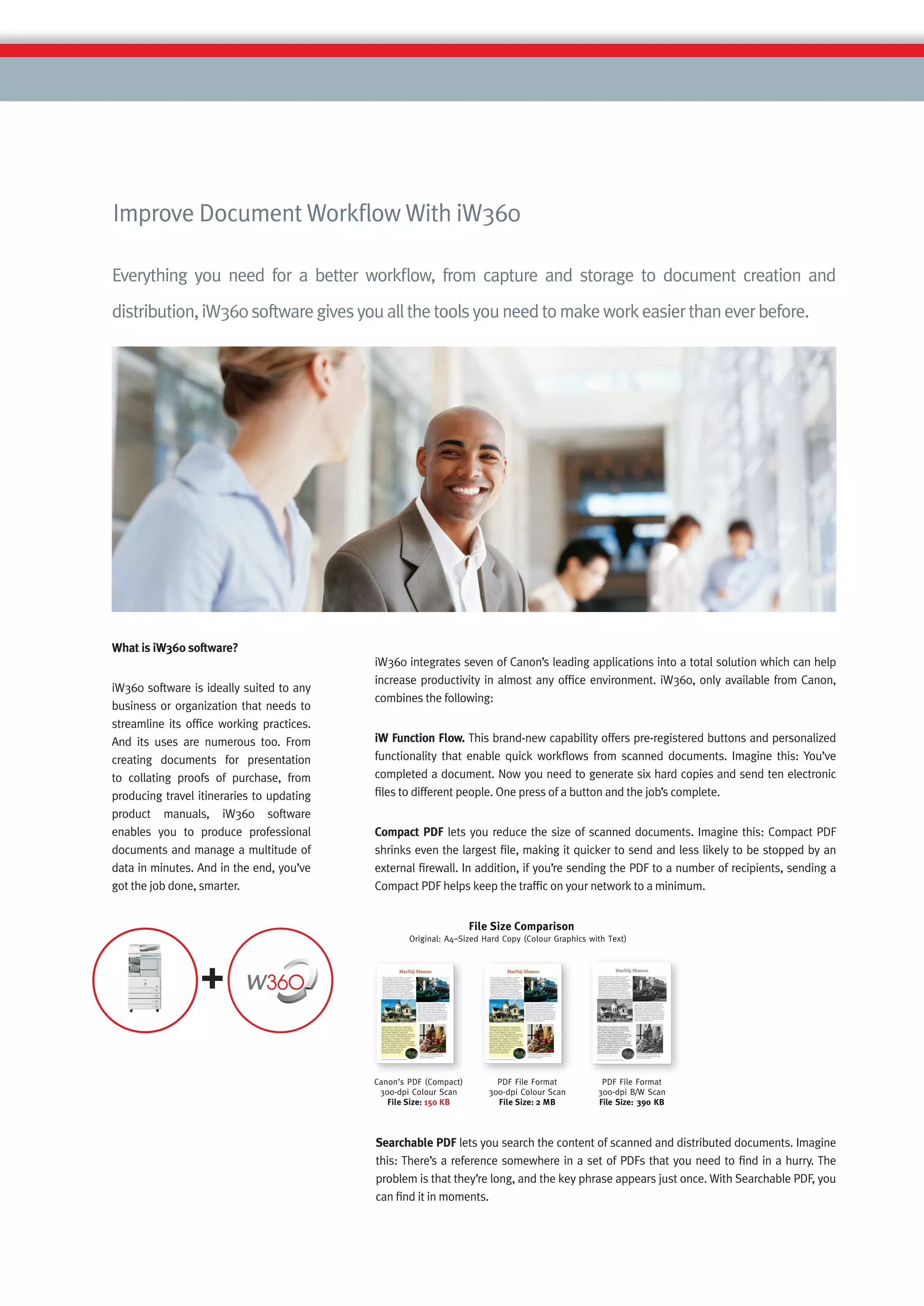 Improve Document Workﬂow With iW360

Everything you need for a better workﬂow, from capture and storage to document creation and
distribution, iW360 software gives you all the tools you need to make work easier than ever before.




What is iW360 software?
                                           iW360 integrates seven of Canon’s leading applications into a total solution which can help
                                           increase productivity in almost any ofﬁce environment. iW360, only available from Canon,
iW360 software is ideally suited to any
                                           combines the following:
business or organization that needs to
streamline its ofﬁce working practices.
And its uses are numerous too. From        iW Function Flow. This brand-new capability offers pre-registered buttons and personalized
creating documents for presentation        functionality that enable quick workﬂows from scanned documents. Imagine this: You’ve
to collating proofs of purchase, from      completed a document. Now you need to generate six hard copies and send ten electronic
producing travel itineraries to updating   ﬁles to different people. One press of a button and the job’s complete.
product manuals, iW360 software
enables you to produce professional        Compact PDF lets you reduce the size of scanned documents. Imagine this: Compact PDF
documents and manage a multitude of        shrinks even the largest ﬁle, making it quicker to send and less likely to be stopped by an
data in minutes. And in the end, you’ve    external ﬁrewall. In addition, if you’re sending the PDF to a number of recipients, sending a
got the job done, smarter.                 Compact PDF helps keep the trafﬁc on your network to a minimum.




                                           Searchable PDF lets you search the content of scanned and distributed documents. Imagine
                                           this: There’s a reference somewhere in a set of PDFs that you need to ﬁnd in a hurry. The
                                           problem is that they’re long, and the key phrase appears just once. With Searchable PDF, you
                                           can ﬁnd it in moments.
 