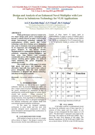 A.G.V.Karthik Raju, G.V.Vinod, Dr.V.Sailaja / International Journal of Engineering Research
and Applications (IJERA) ISSN: 2248-9622 www.ijera.com
Vol. 3, Issue 4, Jul-Aug 2013, pp.1598-1603
1598 | P a g e
Design and Analysis of an Enhanced Novel Multiplier with Low
Power in Submicron Technology for VLSI Applications
A.G.V.Karthik Raju1
, G.V.Vinod2
, Dr.V.Sailaja3
1
PG-Student,Department of ECE,GIET, Rajahmundry,A.P.
2
Assistant Professor, Department of ECE, GIET, Rajahmundry, A.P.
3
Professor, Department of ECE, GIET, Rajahmundry, A.P.
ABSTRACT
While performance and area remain to be
two major design goals, power consumption has
become a critical concern in today’s VLSI system
design. International technology roadmap for
semiconductors (ITRS) reports that ―when
technology scales down leakage power dissipation
may come to dominate total power consumption.
So it’s important and challenging task for low
power designers in sub micron circuits.
Multiplication is a fundamental operation in most
arithmetic computing systems.Multipliers has
large area, long latency and consumes
considerable power. The innovative power gating
schemes stacking power gating are analyzed
which minimizes the power dissipation in
submicron circuits.
The overall view of this paper is to attain
high speed, low power full multiplier with
alternative logic cells that lead to have reduced
power dissipation. Here the total multiplier
architecture is designed sub micron technology
and observed the power analysis.
Keywords – low power, submicron technology,
ITRS.
I. INTRODUCTION
Multipliers are one of the most important
arithmetic units in microprocessors and DSPs and
also a major source of power dissipation. Reducing
the power dissipation of multipliers is key to
satisfying the overall power budget of various digital
circuits and systems. . Power consumed by
multipliers can be lowered at various levels of the
design hierarchy, from algorithms to architectures to
circuits, and devices. Here we designed multiplier in
two different architecture and compare these with
conventional general multiplier architecture.
In this paper we designed multiplier
architecture in array model and tree style with
specially designed novel components to reduce
power dissipation and designed these architectures in
submicron technology.
II. GATE DIFFUSION INPUT (GDI)
GDI method is based on the use of a simple
cell as shown in figure 1. the design is seems to be
like an inverter, but the main differences are 1) it
Consist of three inputs- G (gate) input to
NMOS/PMOS), P (input to source of PMOS) and N
(input to source of NMOS). (2) Bulks of both NMOS
and PMOS are connected to N or P (respectively), so
it can be arbitrarily biased at contrast with CMOS
inverter.
Fig.1 : GDI base cell
Table 1. Various logic functions of GDI cell
III. FULL ADDER
A full adder could be a combinational circuit
that forms the arithmetic sum of three input bits. It
consists of three inputs and two outputs. In our
design, we have designated the three inputs as A, B
and C. The third input C represents carry input to the
first stage. The outputs are SUM and CARRY. Fig 1
shows the logic level diagram of full adder. The
Boolean expressions for the SUM and CARRY bits
are as shown below. SUM bit is the EX-OR function
 