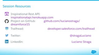 Session Resources
​ Inspirational Rest API:
inspirationalapi.herokuapp.com
​ Project on GitHub: github.com/lucianostraga/
dreamforce15
​ Trailhead: developer.salesforce.com/trailhead
​ Twitter: @stragaLuciano
​ LinkedIn: Luciano Straga
 
