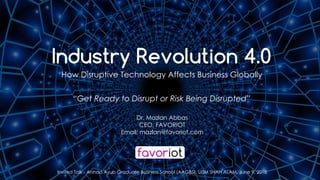 favoriot
Dr. Mazlan Abbas
CEO, FAVORIOT
Email: mazlan@favoriot.com
Invited Talk - Arshad Ayub Graduate Business School (AAGBS), UiTM SHAH ALAM, June 9, 2018
Industry Revolution 4.0
How Disruptive Technology Affects Business Globally
“Get Ready to Disrupt or Risk Being Disrupted”
 
