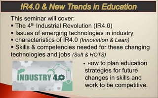 This seminar will cover:
 The 4th Industrial Revolution (IR4.0)
 Issues of emerging technologies in industry
 characteristics of IR4.0 (Innovation & Lean)
 Skills & competencies needed for these changing
technologies and jobs (Soft & HOTS)
 How to plan education
strategies for future
changes in skills and
work to be competitive.
 
