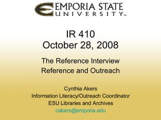 IR 410 October 28, 2008 The Reference Interview Reference and Outreach Cynthia Akers Information Literacy/Outreach Coordinator ESU Libraries and Archives [email_address] 
