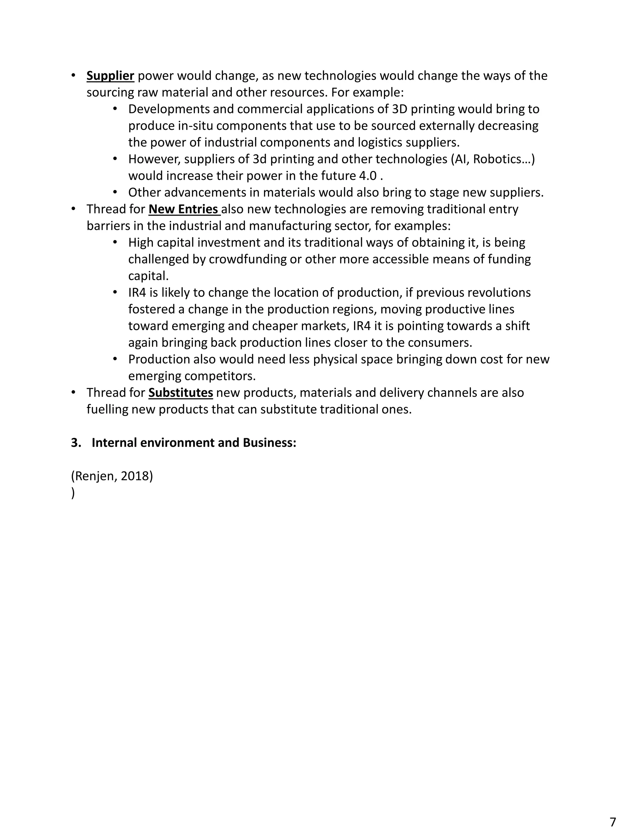 • Supplier power would change, as new technologies would change the ways of the
sourcing raw material and other resources. For example:
• Developments and commercial applications of 3D printing would bring to
produce in-situ components that use to be sourced externally decreasing
the power of industrial components and logistics suppliers.
• However, suppliers of 3d printing and other technologies (AI, Robotics…)
would increase their power in the future 4.0 .
• Other advancements in materials would also bring to stage new suppliers.
• Thread for New Entries also new technologies are removing traditional entry
barriers in the industrial and manufacturing sector, for examples:
• High capital investment and its traditional ways of obtaining it, is being
challenged by crowdfunding or other more accessible means of funding
capital.
• IR4 is likely to change the location of production, if previous revolutions
fostered a change in the production regions, moving productive lines
toward emerging and cheaper markets, IR4 it is pointing towards a shift
again bringing back production lines closer to the consumers.
• Production also would need less physical space bringing down cost for new
emerging competitors.
• Thread for Substitutes new products, materials and delivery channels are also
fuelling new products that can substitute traditional ones.
3. Internal environment and Business:
(Renjen, 2018)
)
7
 