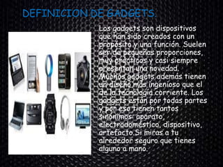 DEFINICION DE GADGETS.
Los gadgets son dispositivos
que han sido creados con un
propósito y una función. Suelen
ser de pequeñas proporciones,
muy prácticos y casi siempre
presentan una novedad.
Muchos gadgets además tienen
un diseño más ingenioso que el
de la tecnología corriente. Los
gadgets están por todas partes
y por eso tienen tantos
sinónimos: aparato,
electrodoméstico, dispositivo,
artefacto.Si miras a tu
alrededor seguro que tienes
alguno a mano.
 