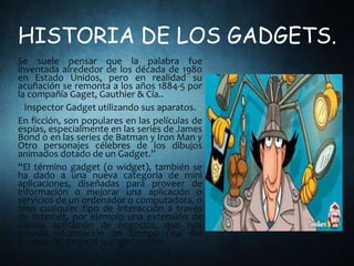 HISTORIA DE LOS GADGETS.
Se suele pensar que la palabra fue
inventada alrededor de los década de 1980
en Estado Unidos, pero en realidad su
acuñación se remonta a los años 1884-5 por
la compañía Gaget, Gauthier & Cía..
Inspector Gadget utilizando sus aparatos.
En ficción, son populares en las películas de
espías, especialmente en las series de James
Bond o en las series de Batman y Iron Man y
Otro personajes célebres de los dibujos
animados dotado de un Gadget.”
“El término gadget (o widget), también se
ha dado a una nueva categoría de mini
aplicaciones, diseñadas para proveer de
información o mejorar una aplicación o
servicios de un ordenador o computadora, o
bien cualquier tipo de interacción a través
de Internet, por ejemplo una extensión de
alguna aplicación de negocios, que nos
provea información en tiempo real del
estatus del negocio u organización.
 
