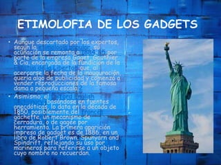 ETIMOLOFIA DE LOS GADGETS
• Aunque descartado por los expertos,
según la etimología popular, su
acuñación se remonta a 1884-85 por
parte de la empresa Gaget, Gauthier
& Cia, encargada de la fundición de la
Estatua de la Libertad que, al
acercarse la fecha de la inauguración,
quería algo de publicidad y comenzó a
vender reproducciones de la famosa
dama a pequeña escala.2
• Asimismo, el Oxford English
Dictionary, basándose en fuentes
anecdóticas, lo data en la década de
1850, posiblemente del francés
gâchette, un mecanismo de
cerradura, o de gagée por
herramienta. La primera aparición
impresa de gadget es de 1886, en un
libro de Robert Brown, Spunyarn and
Spindrift, reflejando su uso por
marineros para referirse a un objeto
cuyo nombre no recuerdan.
 