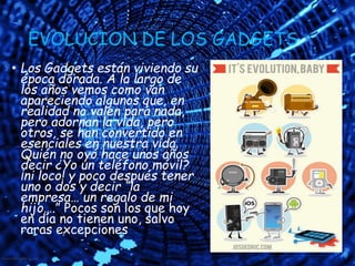 EVOLUCION DE LOS GADGETS
• Los Gadgets están viviendo su
época dorada. A lo largo de
los años vemos como van
apareciendo algunos que, en
realidad no valen para nada,
pero adornan la vida, pero
otros, se han convertido en
esenciales en nuestra vida.
Quién no oyó hace unos años
decir ¿Yo un teléfono móvil?
¡ni loco! y poco después tener
uno o dos y decir “la
empresa… un regalo de mi
hijo….” Pocos son los que hoy
en día no tienen uno, salvo
raras excepciones
 