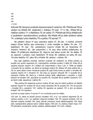 140
150
170
180
4 100968
držovač 68 sloupce pružinek dopravovaných vedením 39. Přidržovač 68 je
uložen na hřídeli 69, uloženém v ložisku 70 (obr. 17 a 18)., Hřídel 69 je
natáčen pákou 71 s kladičkou 72 od vačky 73. Přidržovač 68 je přitlačován
k pružinkám neznázorněnou pružinou. Na hřídeli 48 je dále uložena vačka
74, ovládající přes kladičku 75 a páčku 76 spínač 77.
Na základní desce 41 jsou upevněna vedení 27, 28 (obr. 1) kolíčků, přičemž
dvojice dřívek kolíčku jsou přisouvány k místu montáže ve žlábku 78 (obr. 17),
kladičkami 79 (obr. 18), poháněnými hnacími hřídeli 80 od řemeniček 81'
hnaných řemenicí 82. Jak znázorněno v 18, jsou dílce kolíčku přitlačovány do
žlábku 78 přítlačnými kladičkami 83, stojícími pod tahem pružin 84. Do žlábku 78
se zasouvá v prostoru mezi kladičkami 79 doraz 85, ovládaný od vačky 86 (obr.
19) přes kladičku 87, páku 88 a hřídelík 89, uložený v ložisku 90. .
Aby byla zajištěna kontrola vadných pružinek při navlečení na dřívka kolíčků, je
použito pro pohon segmentu 53, rozevírajícího raménka pružiny 3 táhla 55. Páka 56 je
spojena kulovým čepem, 91 s táhlem 55, znázorněným v řezu v obr. 3. Táhlo se skládá
z pouzdra 92 se závitem, na němž se šroubuje matice 93. Matice 93 nese opěrku 94, o
niž se opírá jeden konec šroubové pružiny 95, jejíž druhý konec je opřen o kroužek 96,
spojený čepem 97 s kloubem 91. Na čepu je upraven nárazník 98. V pouzdře 92 je
upravena kulička 99, která je v klidové poloze táhla vytlačována z pouzdra a může
působit na kontakt 100, upevněný na pouzdru 92. Kroužek 96 je opatřen osazením 101,
za které může zapadnout. kulička 99. . . . . . -
Tlak pružiny 95 nastavíme pomocí matice 93 tak, aby při dobré pružince se stlačila
kulovým čepem 91 pružina 95 až po doraz nárazníku 98 na pouzdru 92. Tím se posune
i kroužek 96 s osazením 101, kulička 93 zapadne za osazení 101 a tým se přepne
kontakt 100. Po rozevření
pružinek se zapojí vačkou 74 spínač 77, tím se přivede proud do relátka
102 (obr. 4), které se přidrží pomocí kontaktů 103, a to i po otočení segmentu 53 do
výchozí polohy a tím i po zpětném přepnutí kontaktu 100. Při sepnutí kontaktu 100 se
zároveň rozepne kontakt 104, který přeruší proudový okruh elektromagnetu 105, který
přes neznázorněné pákové tyčoví ovládá klapku 106 (obr. 5), otočnou kolem čepu 107.
Při přerušení proudového okruhu zůstává elektromagnet 101 a tím i klapka
 