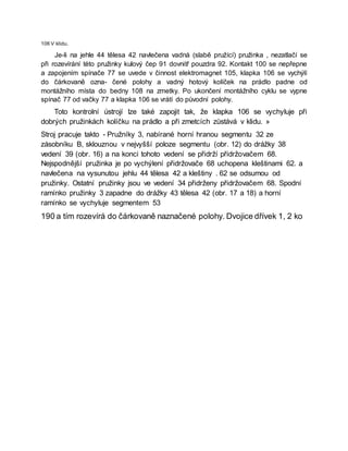 106 V klidu.
Je-li na jehle 44 tělesa 42 navlečena vadná (slabě pružící) pružinka , nezatlačí se
při rozevírání této pružinky kulový čep 91 dovnitř pouzdra 92. Kontakt 100 se nepřepne
a zapojením spínače 77 se uvede v činnost elektromagnet 105, klapka 106 se vychýlí
do čárkovaně ozna- čené polohy a vadný hotový kolíček na prádlo padne od
montážního místa do bedny 108 na zmetky. Po ukončení montážního cyklu se vypne
spínač 77 od vačky 77 a klapka 106 se vrátí do původní polohy.
Toto kontrolní ústrojí lze také zapojit tak, že klapka 106 se vychyluje při
dobrých pružinkách kolíčku na prádlo a při zmetcích zůstává v klidu. »
Stroj pracuje takto - Pružníky 3, nabírané horní hranou segmentu 32 ze
zásobníku B, sklouznou v nejvyšší poloze segmentu (obr. 12) do drážky 38
vedení 39 (obr. 16) a na konci tohoto vedení se přidrží přidržovačem 68.
Nejspodnější pružinka je po vychýlení přidržovače 68 uchopena kleštinami 62. a
navlečena na vysunutou jehlu 44 tělesa 42 a kleštiny . 62 se odsumou od
pružinky. Ostatní pružinky jsou ve vedení 34 přidrženy přidržovačem 68. Spodní
ramínko pružinky 3 zapadne do drážky 43 tělesa 42 (obr. 17 a 18) a horní
ramínko se vychyluje segmentem 53
190 a tím rozevírá do čárkovaně naznačené polohy. Dvojice dřívek 1, 2 ko
 