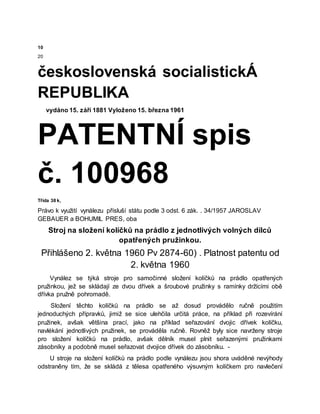 10
20
československá socialistickÁ
REPUBLIKA
vydáno 15. září 1881 Vyloženo 15. března 1961
PATENTNÍ spis
č. 100968
Třída 38 k,
Právo k využití vynálezu přísluší státu podle 3 odst. 6 zák. . 34/1957 JAROSLAV
GEBAUER a BOHUMIL PRES, oba
Stroj na složení kolíčků na prádlo z jednotlivých volných dílců
opatřených pružinkou.
Přihlášeno 2. května 1960 Pv 2874-60) . Platnost patentu od
2. května 1960
Vynález se týká stroje pro samočinné složení kolíčků na prádlo opatřených
pružinkou, jež se skládají ze dvou dřívek a šroubové pružinky s ramínky držícími obě
dřívka pružně pohromadě.
Složení těchto kolíčků na prádlo se až dosud provádělo ručně použitím
jednoduchých přípravků, jimiž se sice ulehčila určitá práce, na příklad při rozevírání
pružinek, avšak většina prací, jako na příklad seřazování dvojic dřívek kolíčku,
navlékání jednotlivých pružinek, se prováděla ručně. Rovněž byly sice navrženy stroje
pro složení kolíčků na prádlo, avšak dělník musel plnit seřazenými pružinkami
zásobníky a podobně musel seřazovat dvojice dřívek do zásobníku. -
U stroje na složení kolíčků na prádlo podle vynálezu jsou shora uváděné nevýhody
odstraněny tím, že se skládá z tělesa opatřeného výsuvným kolíčkem pro navlečení
 