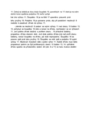 11. Üstrojí se skládá ze dvou dvojic šoupátek 16, upevněných na 17, která je na svém
dolním konci opatřena podpěrou 18, tvořící pohyb
livé dno výřezu 11. Šoupátko 16 je na liště 17 upevněno posuvně proti
tahu pružiny 19. Podpěra 18 je upravena proto, aby při pootočení mezikruží 8
nedošlo k zaseknutí dřívek do výřezu 11.
· Jakmile se mezikruží 8 zastaví se svými výřezy 11 nad otvory 15 šablon 13,
14, pohybují se šoupátka 16 dolů a narazí na dřívka, nacházející se ve výřezech
11. Je-li poloha dřívek totožná s profilem otvoru . 15 příslušné šablóny,
propadnou dřívka otvorem dolů. Je-li však poloha dřívka jiná než profil otvoru
šablony, narazí šoupátko na dřívko, jež však nepropadne. Šoupátko 16 se
posune zpět proti tahu pružiny 19. Šoupátko se vrátí zpět a podpěra 18 vyplní
výřezy 11. Mezikruží 8 þootočí dále o jeden výřez 11. Každé dřívko musí takto
propadnout jedním ze čtyř profilovaných otvorů 15 šablon 13, 14. vytříděné
dřívko spadne do příslušného vedení 20 (obr. 6 a 11) ve tvaru trubice obdélní
 