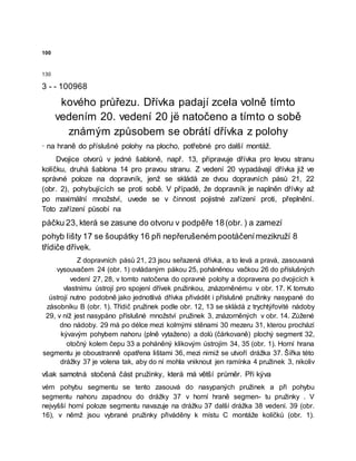 100
130
3 - - 100968
kového průřezu. Dřívka padají zcela volně tímto
vedením 20. vedení 20 jë natočeno a tímto o sobě
známým způsobem se obrátí dřívka z polohy
· na hraně do příslušné polohy na plocho, potřebné pro další montáž.
Dvojice otvorů v jedné šabloně, např. 13, připravuje dřívka pro levou stranu
kolíčku, druhá šablona 14 pro pravou stranu. Z vedení 20 vypadávají dřívka již ve
správné poloze na dopravník, jenž se skládá ze dvou dopravních pásů 21, 22
(obr. 2), pohybujících se proti sobě. V případě, že dopravník je naplněn dřívky až
po maximální množství, uvede se v činnost pojistné zařízení proti, přeplnění.
Toto zařízení působí na
páčku 23, která se zasune do otvoru v podpěře 18(obr. ) a zamezí
pohyb Iišty 17 se šoupátky 16 při nepřerušeném pootáčenímezikruží 8
třídiče dřívek.
Z dopravních pásů 21, 23 jsou seřazená dřívka, a to levá a pravá, zasouvaná
vysouvačem 24 (obr. 1) ovládaným pákou 25, poháněnou vačkou 26 do příslušných
vedení 27, 28, v tomto natočena do opravné polohy a dopravena po dvojicích k
vlastnímu ústrojí pro spojení dřívek pružinkou, znázorněnému v obr. 17. K tomuto
ústrojí nutno podobně jako jednotlivá dřívka přivádět i příslušné pružinky nasypané do
zásobníku B (obr. 1). Třídič pružinek podle obr. 12, 13 se skládá z trychtýřovité nádoby
29, v níž jest nasypáno příslušné množství pružinek 3, znázorněných v obr. 14. Zúžené
dno nádoby. 29 má po délce mezi kolmými stěnami 30 mezeru 31, kterou prochází
kývavým pohybem nahoru (plně vytaženo) a dolů (čárkovaně) plochý segment 32,
otočný kolem čepu 33 a poháněný klikovým ústrojím 34, 35 (obr. 1). Horní hrana
segmentu je oboustranně opatřena lištami 36, mezi nimiž se utvoří drážka 37. Šířka této
drážky 37 je volena tak, aby do ní mohla vniknout jen ramínka 4 pružinek 3, nikoliv
však samotná stočená část pružinky, která má větší průměr. Při kýva
vém pohybu segmentu se tento zasouvá do nasypaných pružinek a při pohybu
segmentu nahoru zapadnou do drážky 37 v horní hraně segmen- tu pružinky . V
nejvyšší horní poloze segmentu navazuje na drážku 37 další drážka 38 vedení. 39 (obr.
16), v němž jsou vybrané pružinky přiváděny k místu C montáže kolíčků (obr. 1).
 