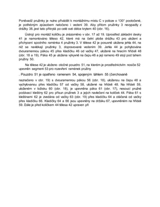 Poněvadž pružinky je nutno přivádět k montážnímu místu C v poloze o 130° pootočené,
je potřebným způsobem natočeno i vedení 39. Aby přitom pružinky 3 nevypadly z
drážky 38, jest tato přikrytá po celé své délce krytem 40 (obr. 16).
Ústrojí pro montáž kolíčku je znázorněno v obr. 17 až 19. Uprostřed základní desky
41 je namontováno těleso 42, které má na čelní ploše drážku 43 pro uložení a
přichycení spodního raménka 4 pružinky 3. V tělese 42 je posuvně uložena jehla 44, na
niž se navlékají pružinky 3, dopravované vedením 39. Jehla 44 je pohybována
dvouramennou pákou 45 přes kladičku 46 od vačky 47, uložené na hnacím hřídeli 48
(obr. 18 a 19). Páka 45 je uložena výkyvně na čepu 48 a její rameno 49 stojí pod tahem
pružiny 50.
Na tělese 42 je uloženo otočné pouzdro 51, na kterém je prostřednictvím nosiče 52
upevněn segment 53 pro rozevření ramének pružiny
. Pouzdro 51 je opatřeno ramenem 54, spojeným táhlem 55 (čerchovaně
naznačeno v obr. 19) s dvouramennou pákou 56 (obr. 18), uloženou na čepu 48 a
vychylovanou přes kladičku 57 od vačky 58, uložené na hřídeli 48. Na hřídeli 59,
uloženém v ložisku 60 (obr. 18), je upevněna páka 61 (obr. 17), nesoucí pružné
podávací kleštiny 62 pro přísun pružinek 3 a jejich navlečení na kolíček 44. Páka 61 s
kleštinami 62 je zvedána od vačky 63 (obr. 19) přes kladičku 64 a otáčená od vačky
přes kladičku 66. Kladičky 64 a 66 jsou upevněny na držáku 67, upevněném na hřídeli
59. Dále je před kolíčkem 44 tělesa 42 upraven při
 