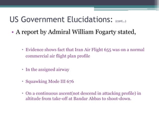 US Government Elucidations: (cont…)
• A report by Admiral William Fogarty stated,
 Evidence shows fact that Iran Air Flight 655 was on a normal
commercial air flight plan profile
 In the assigned airway
 Squawking Mode III 676
 On a continuous ascent(not descend in attacking profile) in
altitude from take-off at Bandar Abbas to shoot-down.
 
