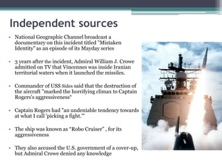 Independent sources
• National Geographic Channel broadcast a
documentary on this incident titled "Mistaken
Identity"as an episode of its Mayday series
• 3 years after the incident, Admiral William J. Crowe
admitted on TV that Vincennes was inside Iranian
territorial waters when it launched the missiles.
• Commander of USS Sides said that the destruction of
the aircraft "marked the horrifying climax to Captain
Rogers's aggressiveness“
• Captain Rogers had "an undeniable tendency towards
at what I call 'picking a fight.'"
• The ship was known as “Robo Cruiser” , for its
aggressiveness
• They also accused the U.S. government of a cover-up,
but Admiral Crowe denied any knowledge
 