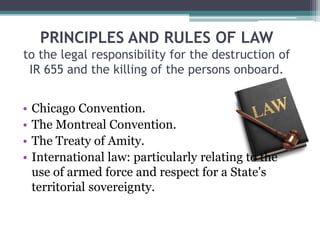 PRINCIPLES AND RULES OF LAW
to the legal responsibility for the destruction of
IR 655 and the killing of the persons onboard.
• Chicago Convention.
• The Montreal Convention.
• The Treaty of Amity.
• International law: particularly relating to the
use of armed force and respect for a State's
territorial sovereignty.
 