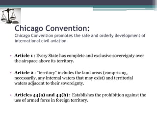 Chicago Convention:
Chicago Convention promotes the safe and orderly development of
international civil aviation.
• Article 1 : Every State has complete and exclusive sovereignty over
the airspace above its territory.
• Article 2 : "territory" includes the land areas (comprising,
necessarily, any internal waters that may exist) and territorial
waters adjacent to their sovereignty.
• Articles 44(a) and 44(h): Establishes the prohibition against the
use of armed force in foreign territory.
 