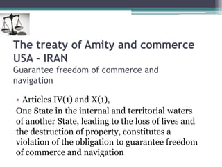 The treaty of Amity and commerce
USA - IRAN
Guarantee freedom of commerce and
navigation
• Articles IV(1) and X(1),
One State in the internal and territorial waters
of another State, leading to the loss of lives and
the destruction of property, constitutes a
violation of the obligation to guarantee freedom
of commerce and navigation
 
