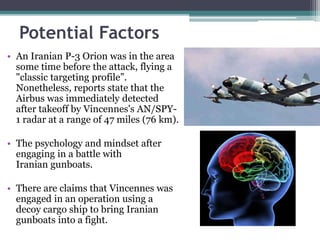 Potential Factors
• An Iranian P-3 Orion was in the area
some time before the attack, flying a
"classic targeting profile”.
Nonetheless, reports state that the
Airbus was immediately detected
after takeoff by Vincennes's AN/SPY-
1 radar at a range of 47 miles (76 km).
• The psychology and mindset after
engaging in a battle with
Iranian gunboats.
• There are claims that Vincennes was
engaged in an operation using a
decoy cargo ship to bring Iranian
gunboats into a fight.
 