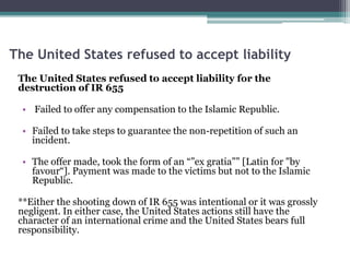 The United States refused to accept liability
The United States refused to accept liability for the
destruction of IR 655
• Failed to offer any compensation to the Islamic Republic.
• Failed to take steps to guarantee the non-repetition of such an
incident.
• The offer made, took the form of an “”ex gratia”” [Latin for "by
favour“]. Payment was made to the victims but not to the Islamic
Republic.
**Either the shooting down of IR 655 was intentional or it was grossly
negligent. In either case, the United States actions still have the
character of an international crime and the United States bears full
responsibility.
 