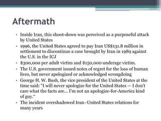 Aftermath
• Inside Iran, this shoot-down was perceived as a purposeful attack
by United States
• 1996, the United States agreed to pay Iran US$131.8 million in
settlement to discontinue a case brought by Iran in 1989 against
the U.S. in the ICJ
• $300,000 per adult victim and $150,000 underage victim.
• The U.S. government issued notes of regret for the loss of human
lives, but never apologized or acknowledged wrongdoing
• George H. W. Bush, the vice president of the United States at the
time said: "I will never apologize for the United States — I don't
care what the facts are... I'm not an apologize-for-America kind
of guy.“
• The incident overshadowed Iran–United States relations for
many years
 