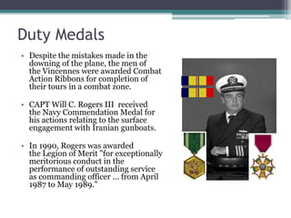 Duty Medals
• Despite the mistakes made in the
downing of the plane, the men of
the Vincennes were awarded Combat
Action Ribbons for completion of
their tours in a combat zone.
• CAPT Will C. Rogers III received
the Navy Commendation Medal for
his actions relating to the surface
engagement with Iranian gunboats.
• In 1990, Rogers was awarded
the Legion of Merit "for exceptionally
meritorious conduct in the
performance of outstanding service
as commanding officer ... from April
1987 to May 1989."
 