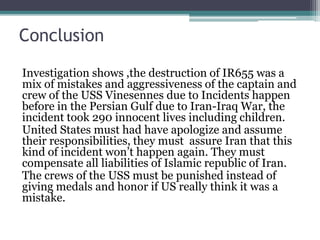 Conclusion
Investigation shows ,the destruction of IR655 was a
mix of mistakes and aggressiveness of the captain and
crew of the USS Vinesennes due to Incidents happen
before in the Persian Gulf due to Iran-Iraq War, the
incident took 290 innocent lives including children.
United States must had have apologize and assume
their responsibilities, they must assure Iran that this
kind of incident won’t happen again. They must
compensate all liabilities of Islamic republic of Iran.
The crews of the USS must be punished instead of
giving medals and honor if US really think it was a
mistake.
 
