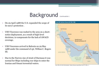 Background (continuation )
• On 29 April 1988 the U.S. expanded the scope of
its navy's protection .
• USS Vincennes was rushed to the area on a short-
notice deployment, as a result of high-level
decisions, to compensate for the lack of AWACS
coverage.
• USS Vincennes arrived in Bahrain on 29 May
1988 under the command of cpt. Willian C. Rogers
III.
• Due to the Narrow size of strait of Harmauz it was
normal for Ships including war ships to enter the
Iranian and Omani terrestrial waters.
 
