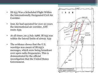 • IR 655 Was a Scheduled Flight Within
the Internationally Designated Civil Air
Corridor.
• Iran Air had operated for over 20 years
the international air corridor, ATS
route A59.
• At all times ,on 3 July 1988, IR 655 was
within the lateral limits of airway A59
• The evidence shows that the U.S.
warships was aware of IR 655's
messages, which were being broadcast
over open radio frequencies. This is
demonstrated by the official
investigation that the United States
Government.
 
