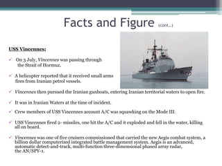 Facts and Figure (cont…)
USS Vincennes:
 On 3 July, Vincennes was passing through
the Strait of Hormuz.
 A helicopter reported that it received small arms
fires from Iranian petrol vessels.
 Vincennes then pursued the Iranian gunboats, entering Iranian territorial waters to open fire.
 It was in Iranian Waters at the time of incident.
 Crew members of USS Vincennes account A/C was squawking on the Mode III.
 USS Vincennes fired 2- missiles, one hit the A/C and it exploded and fell in the water, killing
all on board.
 Vincennes was one of five cruisers commissioned that carried the new Aegis combat system, a
billion dollar computerized integrated battle management system. Aegis is an advanced,
automatic detect-and-track, multi-function three-dimensional phased array radar,
the AN/SPY-1.
 