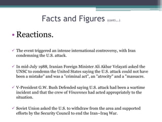 Facts and Figures (conti….)
• Reactions.
 The event triggered an intense international controversy, with Iran
condemning the U.S. attack.
 In mid-July 1988, Iranian Foreign Minister Ali Akbar Velayati asked the
UNSC to condemn the United States saying the U.S. attack could not have
been a mistake" and was a "criminal act", an "atrocity" and a "massacre.
 V-President G.W. Bush Defended saying U.S. attack had been a wartime
incident and that the crew of Vincennes had acted appropriately to the
situation.
 Soviet Union asked the U.S. to withdraw from the area and supported
efforts by the Security Council to end the Iran–Iraq War.
 