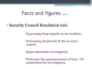 Facts and figures (conti…)
• Security Council Resolution 616:
◦ Expressing Deep regards on the incident.
◦ Welcoming decision by ICAO on Iran’s
request.
◦ Began immediate investigation.
◦ Welcomes the announcements of Iran , US
cooperation for investigation.
 