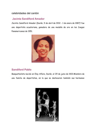 celebridades del cantón
​Jacinta Sandiford Amador
Jacinta Sandiford Amador (​Durán​, ​9 de abril de ​1932 - ​1 de enero de ​1987​)​1​
​ fue                               
una deportista ​ecuatoriana​, ganadora de una medalla de oro en los ​Juegos                       
Panamericanos​ de ​1951​. 
 
Sandiford Pablo
Basquetbolista nacido en Eloy Alfaro, Durán, el 29 de junio de 1922.Miembro de                         
una familia de deportistas, en la que se destacaron también sus hermanos                       
 