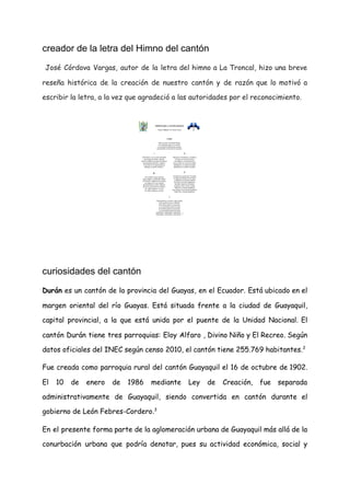 creador de la letra del Himno del cantón
​José Córdova Vargas, autor de la letra del himno a La Troncal, hizo una breve                               
reseña histórica de la creación de nuestro cantón y de razón que lo motivó a                             
escribir la letra, a la vez que agradeció a las autoridades por el reconocimiento. 
 
curiosidades del cantón
Durán es un ​cantón de la provincia del ​Guayas​, en el ​Ecuador​. Está ubicado en el                               
margen oriental del ​río Guayas​. Está situada frente a la ciudad de ​Guayaquil​,                         
capital provincial, a la que está unida por el ​puente de la Unidad Nacional​. El                             
cantón Durán tiene tres parroquias: Eloy Alfaro , Divino Niño y El Recreo. Según                           
datos oficiales del INEC según censo 2010, el cantón tiene 255.769 habitantes.​2​
​ 
Fue creada como parroquia rural del ​cantón Guayaquil el ​16 de octubre de ​1902​.                           
El ​10 de enero de ​1986 mediante Ley de Creación, fue separada                       
administrativamente de Guayaquil, siendo convertida en cantón durante el                 
gobierno de ​León Febres-Cordero​.​3​
​ 
En el presente forma parte de la aglomeración urbana de Guayaquil más allá de la                             
conurbación urbana que podría denotar, pues su actividad económica, social y                     
 
