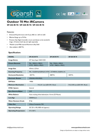 Outdoor 70 Mtr. IRCamera
SP-342 IR 70 / SP-348 IR 70 / SP-354 IR 70


Features:
•    Enhanced IR performance with 12 pcs. 850 nm / ø10 mm LED
•    Effective Range up to 70 Mts.
•    Precision Day Night Controller circuit contributes to the wonderful
     image of Camera both day and night separately.
•    Weather proof IP66 airproof Aluminum alloy Shell.
•    Also avilable in 480 TVL.


    Speciﬁcation:

    MODEL                             SP-342 IR 70                         SP-348 IR 70                    SP-354 IR 70

    Image Device                      1/3” Sony Super HAD CCD

    Picture Elements                  PAL : 500(H) x 582(V)                PAL : 752(H) x 582(V)
                                      NTSC : 510(H) x 492(V)               NTSC : 768(H) x 494(V)

    Image Size                        4.9mm x 3.7mm

    Scanning Frequency                PAL : 15.625KHz(H)50Hz(V) NTSC : 15.7343KHz (H)60Hz (V)

    Horizontal Resolution             420 TVL                              480TVL                          540TVL

    Electronic Shutter                1/50(1/60)-1/100,000(S)

    S/N Ratio                         >48db

    Minimum Illumination                             F:1.2, 0.1 Lux (LED ON : 0Lux)                        F:1.2, 0.05 Lux (LED ON : 0Lux)

    SYNC. System                      Internal

    Sync.Gamma Adjust                 0.45

    White Balance                     Auto tracking white balanceLens 16 mm (CS Mount)

    Lens Age                          20000Hours

    Water Resistant Grade             IP 66

    Video Out                         1.0Vp-p Composite, 75Ω

    Operating Voltage                 DC 12V ± 10%, 1000 mA (approx.)

    Operating Temperature             0°C~50°C




info@sparshsecuritech.com                                                                                        www.sparshsecuritech.com
                                                                                          Designs and Speciﬁcations are subject to change without notice.
 