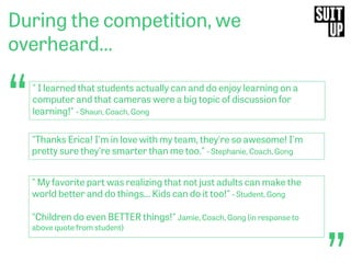 “
During the competition, we
overheard…
“" I learned that students actually can and do enjoy learning on a
computer and that cameras were a big topic of discussion for
learning!" - Shaun, Coach, Gong
"Thanks Erica! I'm in love with my team, they're so awesome! I'm
pretty sure they're smarter than me too." - Stephanie, Coach, Gong
" My favorite part was realizing that not just adults can make the
world better and do things... Kids can do it too!" - Student, Gong
"Children do even BETTER things!" Jamie, Coach, Gong (in response to
above quote from student)
 