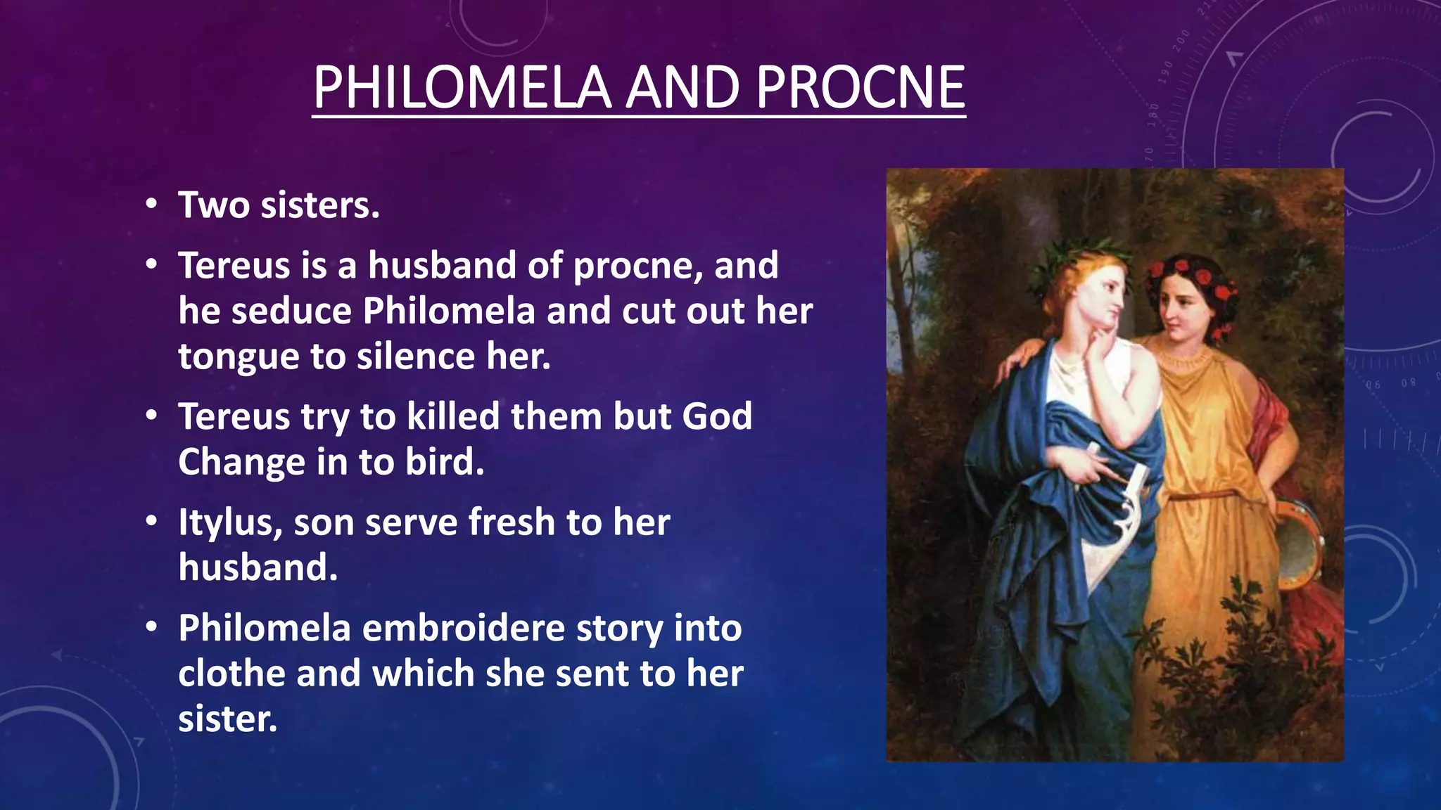 PHILOMELA AND PROCNE
• Two sisters.
• Tereus is a husband of procne, and
he seduce Philomela and cut out her
tongue to silence her.
• Tereus try to killed them but God
Change in to bird.
• Itylus, son serve fresh to her
husband.
• Philomela embroidere story into
clothe and which she sent to her
sister.
 