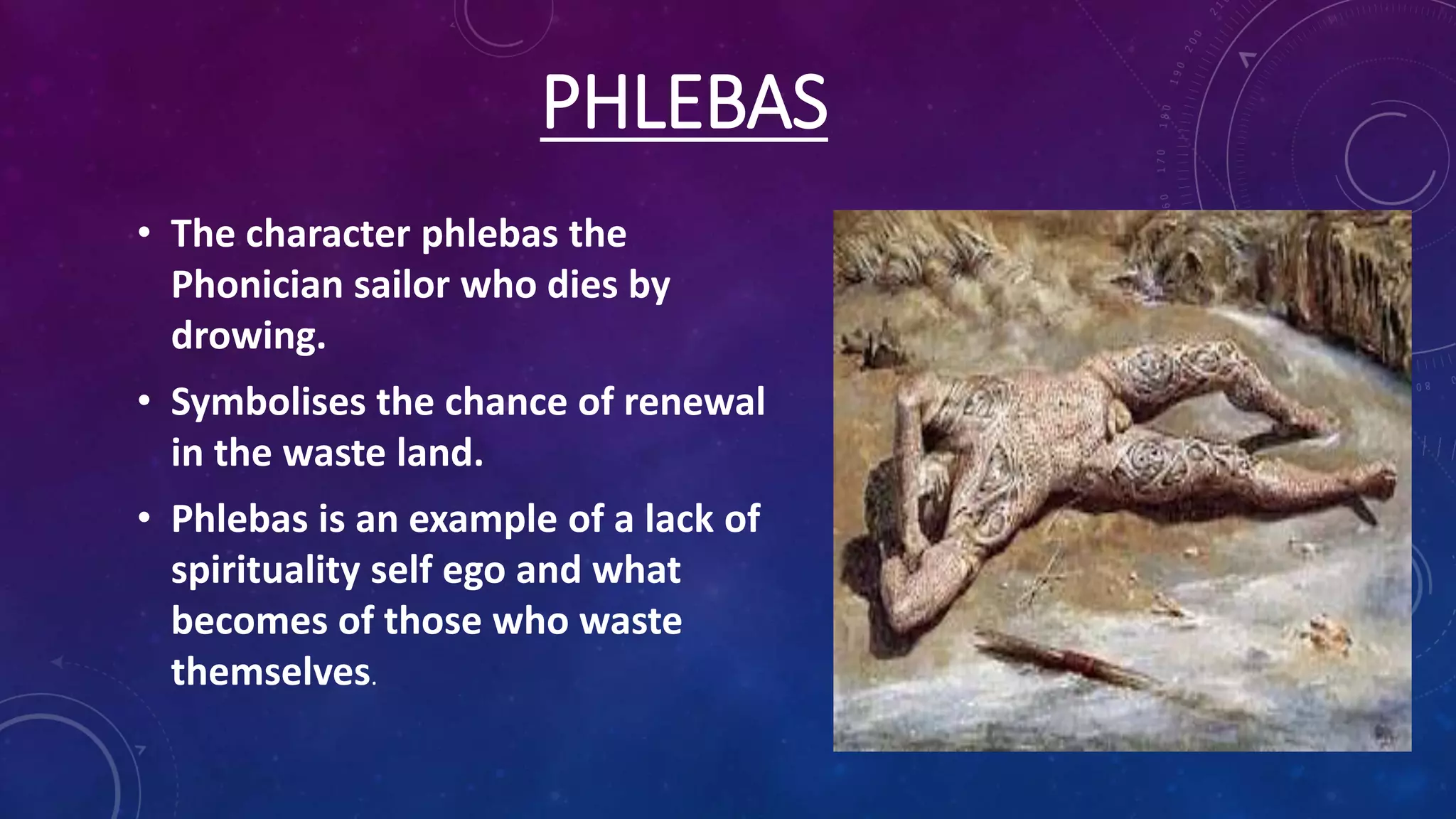 PHLEBAS
• The character phlebas the
Phonician sailor who dies by
drowing.
• Symbolises the chance of renewal
in the waste land.
• Phlebas is an example of a lack of
spirituality self ego and what
becomes of those who waste
themselves.
 