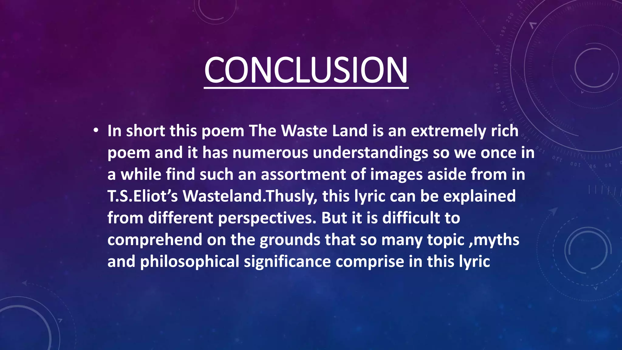 CONCLUSION
• In short this poem The Waste Land is an extremely rich
poem and it has numerous understandings so we once in
a while find such an assortment of images aside from in
T.S.Eliot’s Wasteland.Thusly, this lyric can be explained
from different perspectives. But it is difficult to
comprehend on the grounds that so many topic ,myths
and philosophical significance comprise in this lyric
 
