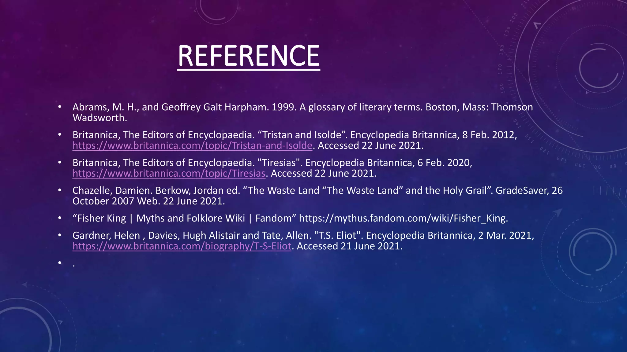 REFERENCE
• Abrams, M. H., and Geoffrey Galt Harpham. 1999. A glossary of literary terms. Boston, Mass: Thomson
Wadsworth.
• Britannica, The Editors of Encyclopaedia. “Tristan and Isolde”. Encyclopedia Britannica, 8 Feb. 2012,
https://www.britannica.com/topic/Tristan-and-Isolde. Accessed 22 June 2021.
• Britannica, The Editors of Encyclopaedia. "Tiresias". Encyclopedia Britannica, 6 Feb. 2020,
https://www.britannica.com/topic/Tiresias. Accessed 22 June 2021.
• Chazelle, Damien. Berkow, Jordan ed. “The Waste Land “The Waste Land” and the Holy Grail”. GradeSaver, 26
October 2007 Web. 22 June 2021.
• “Fisher King | Myths and Folklore Wiki | Fandom” https://mythus.fandom.com/wiki/Fisher_King.
• Gardner, Helen , Davies, Hugh Alistair and Tate, Allen. "T.S. Eliot". Encyclopedia Britannica, 2 Mar. 2021,
https://www.britannica.com/biography/T-S-Eliot. Accessed 21 June 2021.
• .
 