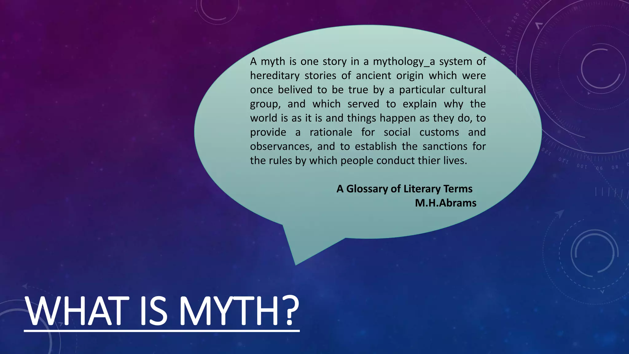 WHAT IS MYTH?
A myth is one story in a mythology_a system of
hereditary stories of ancient origin which were
once belived to be true by a particular cultural
group, and which served to explain why the
world is as it is and things happen as they do, to
provide a rationale for social customs and
observances, and to establish the sanctions for
the rules by which people conduct thier lives.
A Glossary of Literary Terms
M.H.Abrams
 