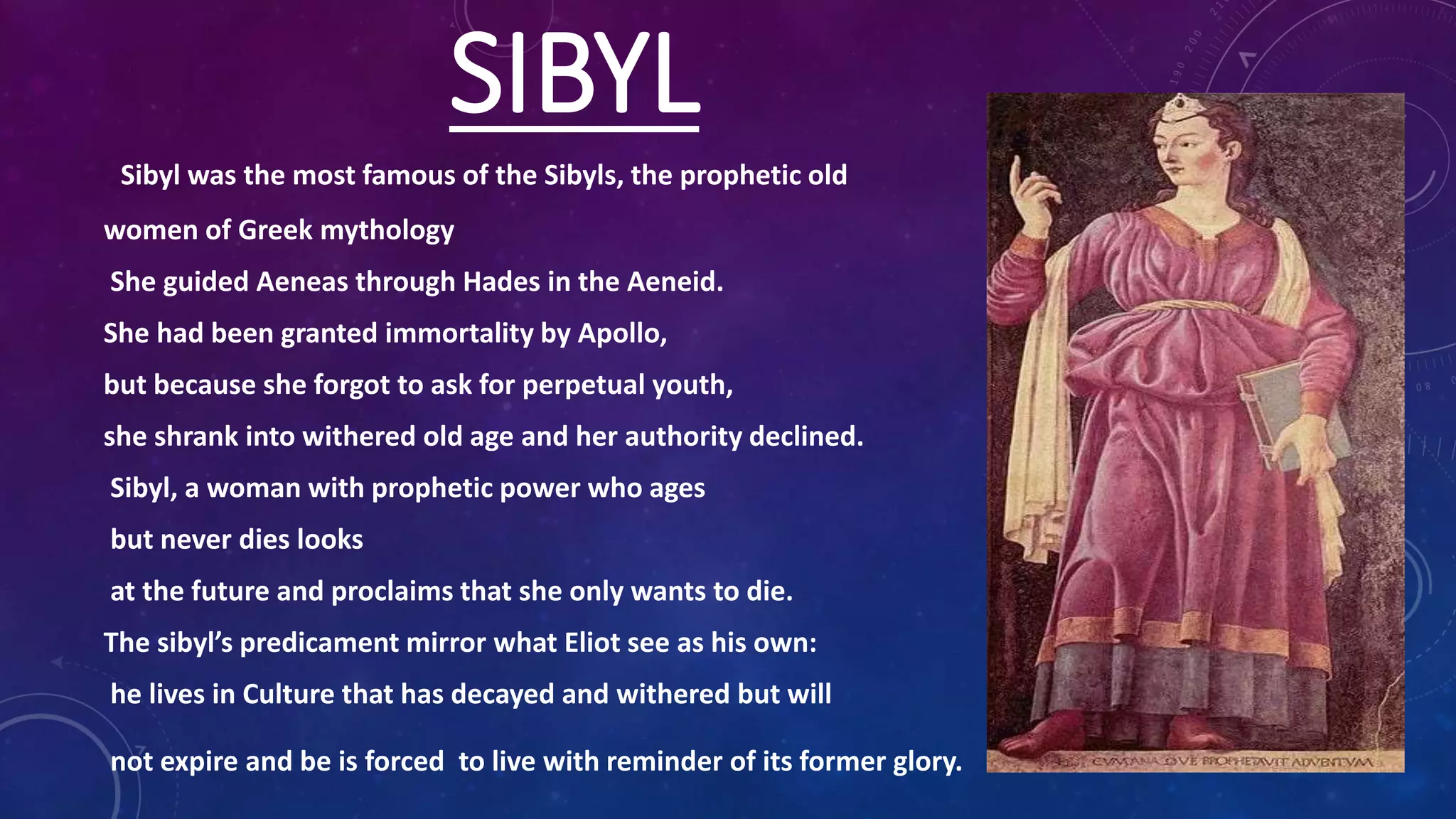 SIBYL
Sibyl was the most famous of the Sibyls, the prophetic old
women of Greek mythology
She guided Aeneas through Hades in the Aeneid.
She had been granted immortality by Apollo,
but because she forgot to ask for perpetual youth,
she shrank into withered old age and her authority declined.
Sibyl, a woman with prophetic power who ages
but never dies looks
at the future and proclaims that she only wants to die.
The sibyl’s predicament mirror what Eliot see as his own:
he lives in Culture that has decayed and withered but will
not expire and be is forced to live with reminder of its former glory.
 