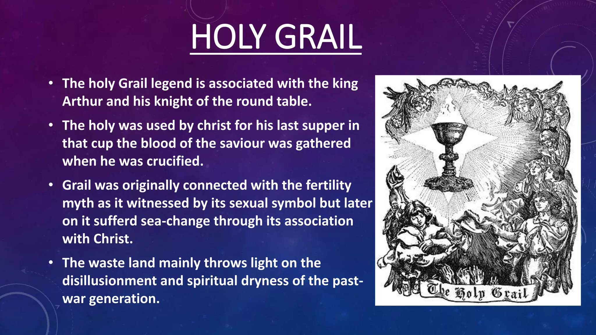 HOLY GRAIL
• The holy Grail legend is associated with the king
Arthur and his knight of the round table.
• The holy was used by christ for his last supper in
that cup the blood of the saviour was gathered
when he was crucified.
• Grail was originally connected with the fertility
myth as it witnessed by its sexual symbol but later
on it sufferd sea-change through its association
with Christ.
• The waste land mainly throws light on the
disillusionment and spiritual dryness of the past-
war generation.
 