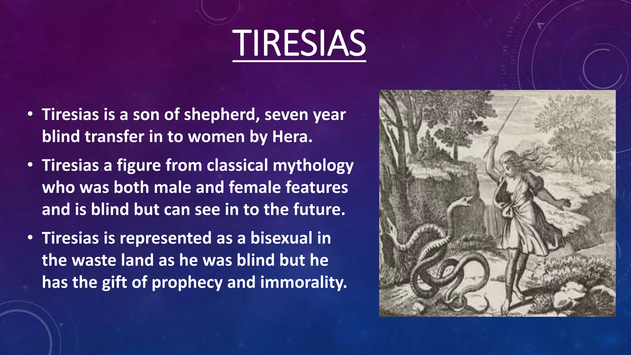 TIRESIAS
• Tiresias is a son of shepherd, seven year
blind transfer in to women by Hera.
• Tiresias a figure from classical mythology
who was both male and female features
and is blind but can see in to the future.
• Tiresias is represented as a bisexual in
the waste land as he was blind but he
has the gift of prophecy and immorality.
 