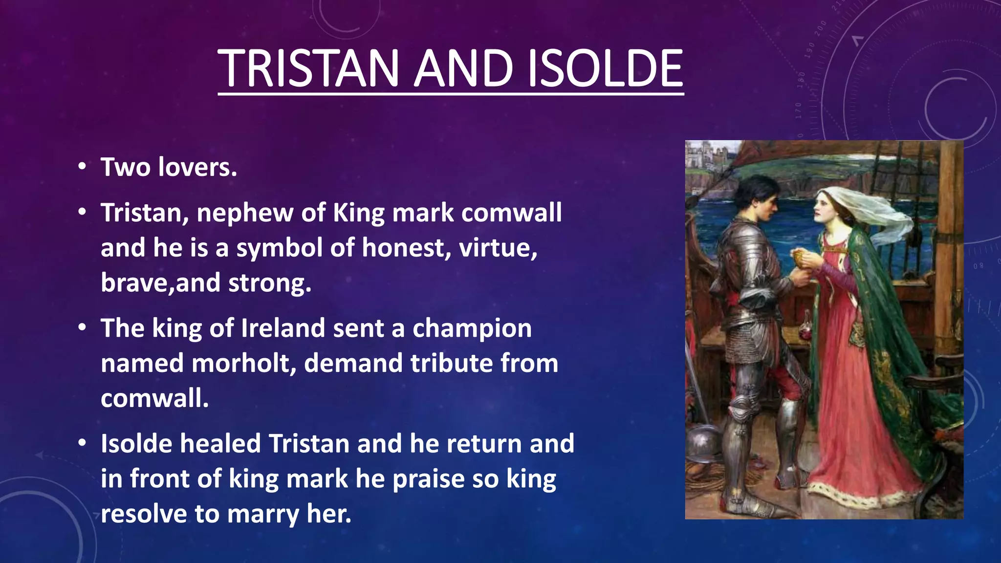 TRISTAN AND ISOLDE
• Two lovers.
• Tristan, nephew of King mark comwall
and he is a symbol of honest, virtue,
brave,and strong.
• The king of Ireland sent a champion
named morholt, demand tribute from
comwall.
• Isolde healed Tristan and he return and
in front of king mark he praise so king
resolve to marry her.
 