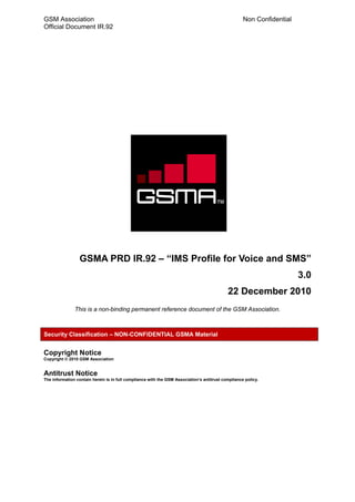 GSM Association                                                                                     Non Confidential
Official Document IR.92




                 GSMA PRD IR.92 – “IMS Profile for Voice and SMS”
                                                                                                                       3.0
                                                                                            22 December 2010
               This is a non-binding permanent reference document of the GSM Association.



Security Classification – NON-CONFIDENTIAL GSMA Material


Copyright Notice
Copyright © 2010 GSM Association


Antitrust Notice
The information contain herein is in full compliance with the GSM Association’s antitrust compliance policy.
 